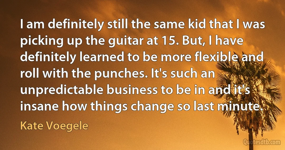 I am definitely still the same kid that I was picking up the guitar at 15. But, I have definitely learned to be more flexible and roll with the punches. It's such an unpredictable business to be in and it's insane how things change so last minute. (Kate Voegele)