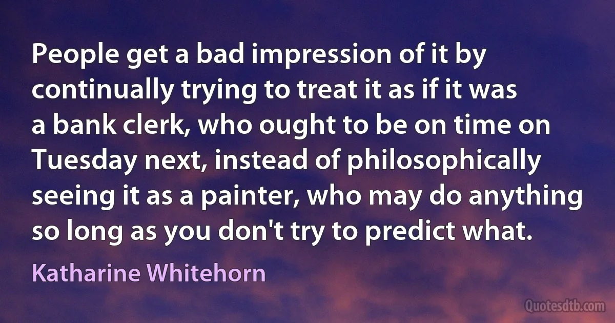 People get a bad impression of it by continually trying to treat it as if it was a bank clerk, who ought to be on time on Tuesday next, instead of philosophically seeing it as a painter, who may do anything so long as you don't try to predict what. (Katharine Whitehorn)