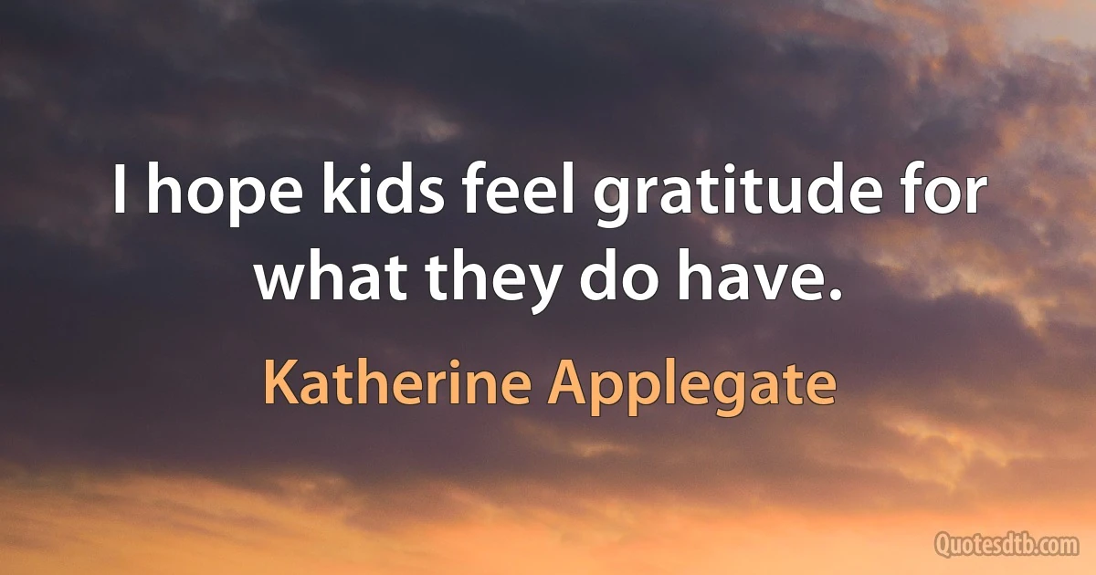 I hope kids feel gratitude for what they do have. (Katherine Applegate)