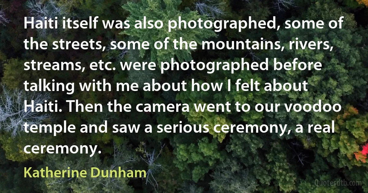 Haiti itself was also photographed, some of the streets, some of the mountains, rivers, streams, etc. were photographed before talking with me about how I felt about Haiti. Then the camera went to our voodoo temple and saw a serious ceremony, a real ceremony. (Katherine Dunham)