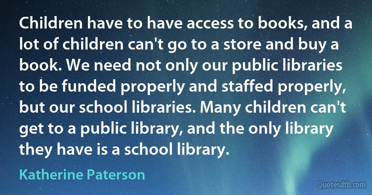 Children have to have access to books, and a lot of children can't go to a store and buy a book. We need not only our public libraries to be funded properly and staffed properly, but our school libraries. Many children can't get to a public library, and the only library they have is a school library. (Katherine Paterson)