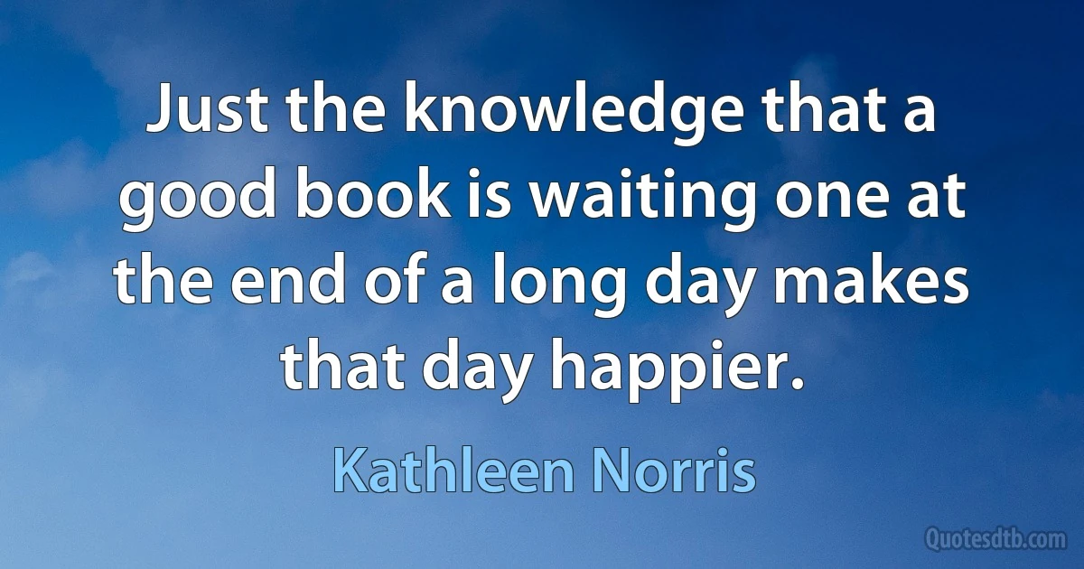 Just the knowledge that a good book is waiting one at the end of a long day makes that day happier. (Kathleen Norris)