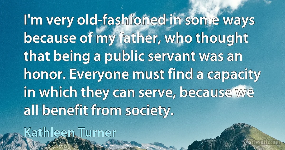 I'm very old-fashioned in some ways because of my father, who thought that being a public servant was an honor. Everyone must find a capacity in which they can serve, because we all benefit from society. (Kathleen Turner)