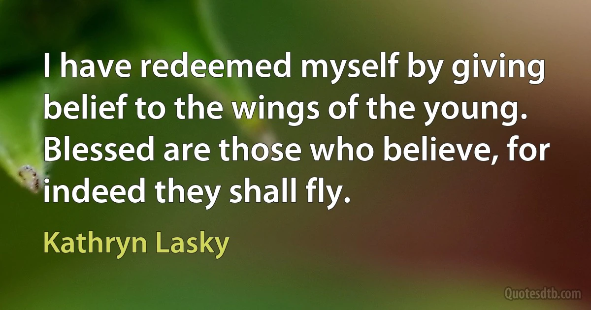 I have redeemed myself by giving belief to the wings of the young. Blessed are those who believe, for indeed they shall fly. (Kathryn Lasky)