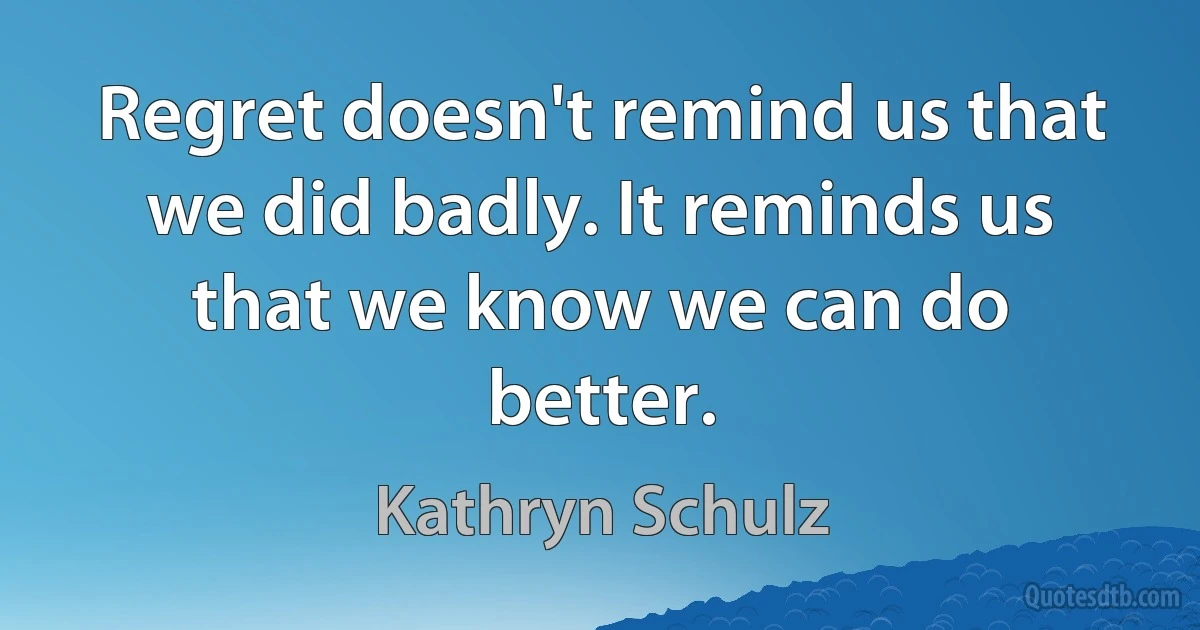 Regret doesn't remind us that we did badly. It reminds us that we know we can do better. (Kathryn Schulz)