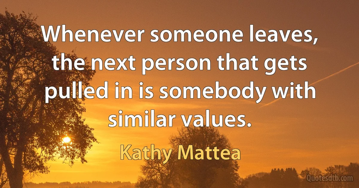 Whenever someone leaves, the next person that gets pulled in is somebody with similar values. (Kathy Mattea)