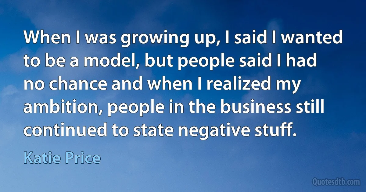 When I was growing up, I said I wanted to be a model, but people said I had no chance and when I realized my ambition, people in the business still continued to state negative stuff. (Katie Price)