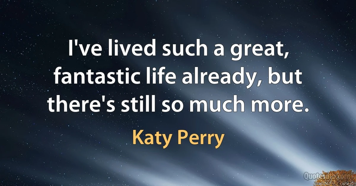 I've lived such a great, fantastic life already, but there's still so much more. (Katy Perry)