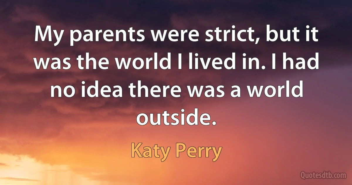 My parents were strict, but it was the world I lived in. I had no idea there was a world outside. (Katy Perry)