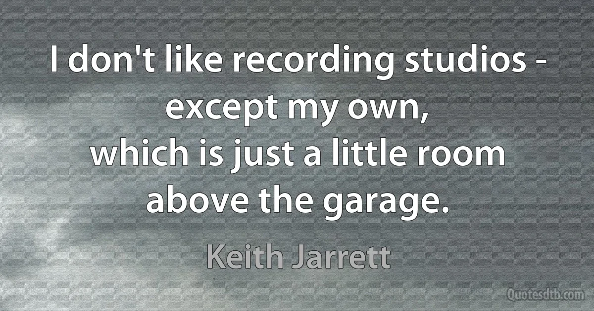 I don't like recording studios - except my own,
which is just a little room above the garage. (Keith Jarrett)