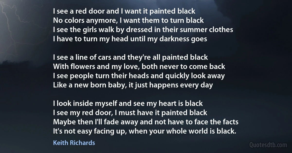 I see a red door and I want it painted black
No colors anymore, I want them to turn black
I see the girls walk by dressed in their summer clothes
I have to turn my head until my darkness goes

I see a line of cars and they're all painted black
With flowers and my love, both never to come back
I see people turn their heads and quickly look away
Like a new born baby, it just happens every day

I look inside myself and see my heart is black
I see my red door, I must have it painted black
Maybe then I'll fade away and not have to face the facts
It's not easy facing up, when your whole world is black. (Keith Richards)