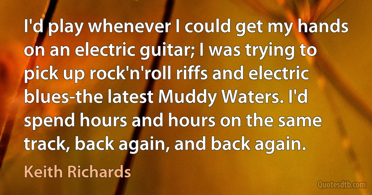 I'd play whenever I could get my hands on an electric guitar; I was trying to pick up rock'n'roll riffs and electric blues-the latest Muddy Waters. I'd spend hours and hours on the same track, back again, and back again. (Keith Richards)