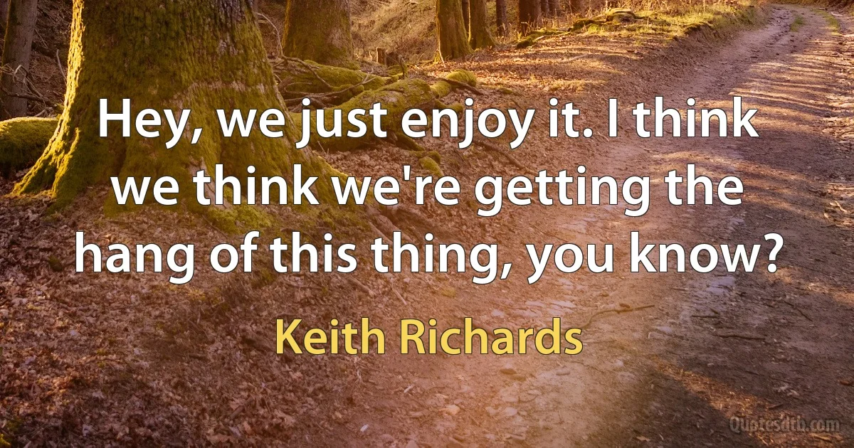 Hey, we just enjoy it. I think we think we're getting the hang of this thing, you know? (Keith Richards)