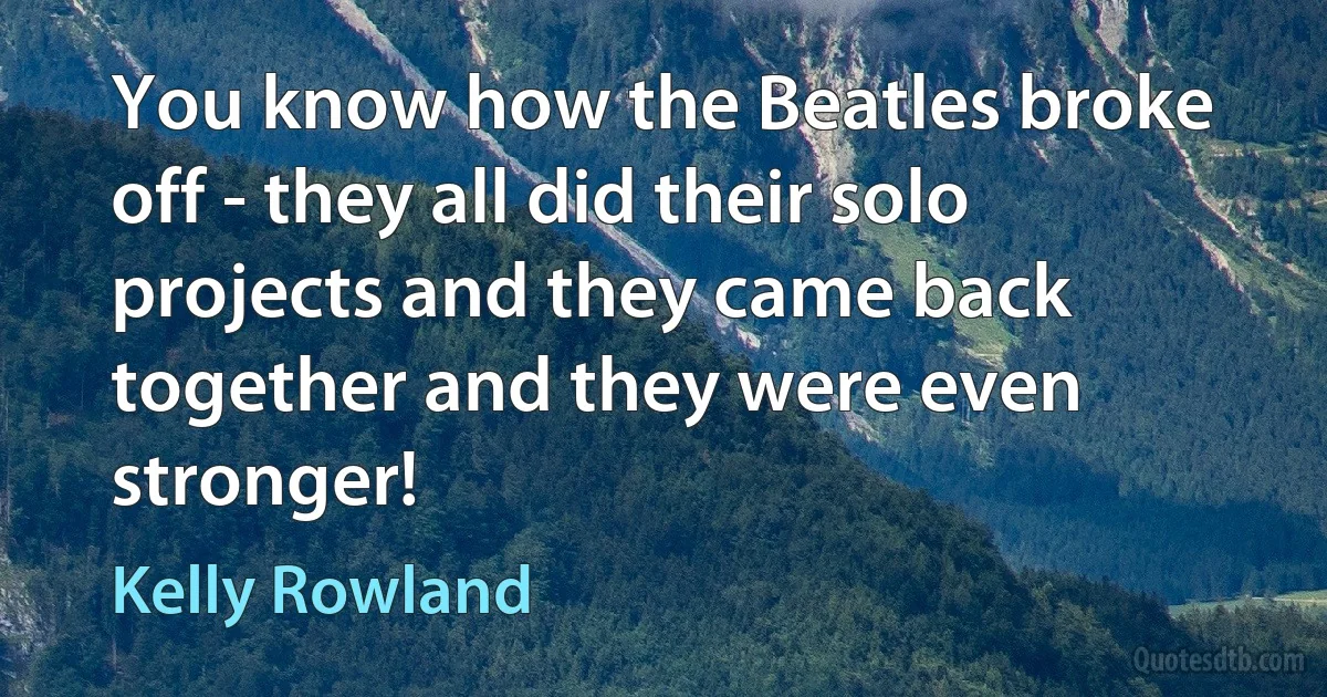 You know how the Beatles broke off - they all did their solo projects and they came back together and they were even stronger! (Kelly Rowland)