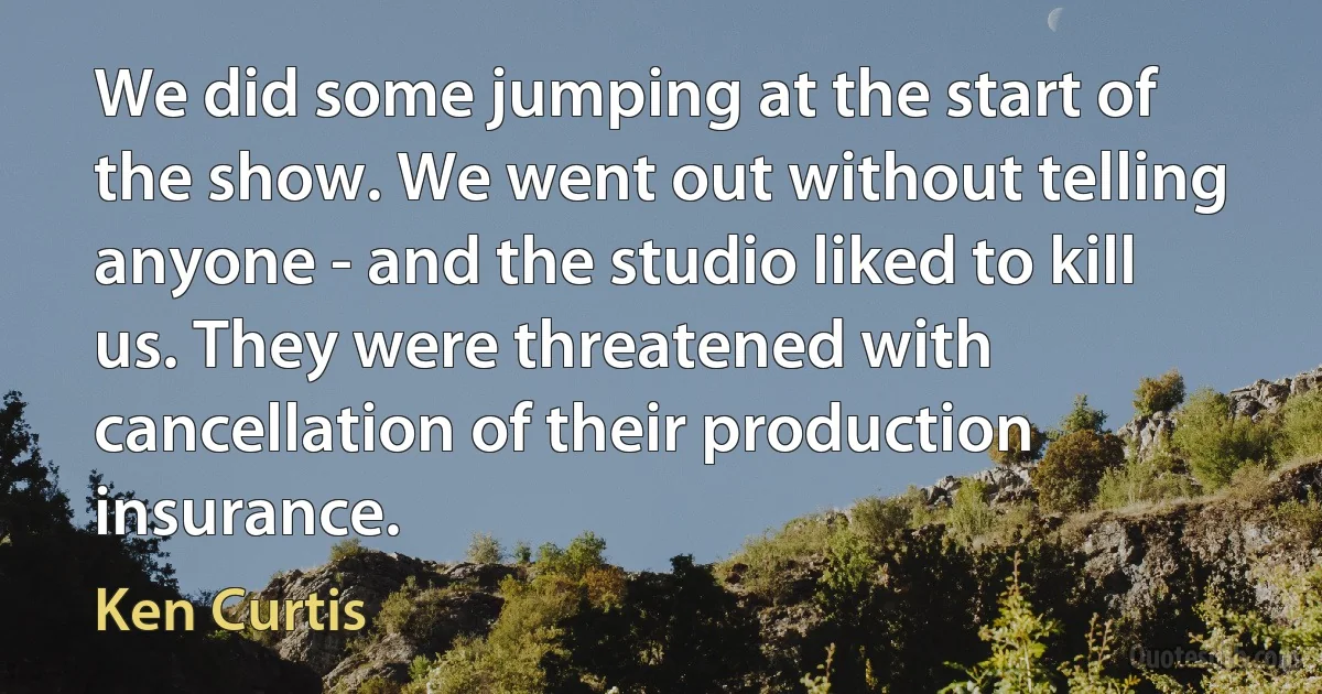 We did some jumping at the start of the show. We went out without telling anyone - and the studio liked to kill us. They were threatened with cancellation of their production insurance. (Ken Curtis)