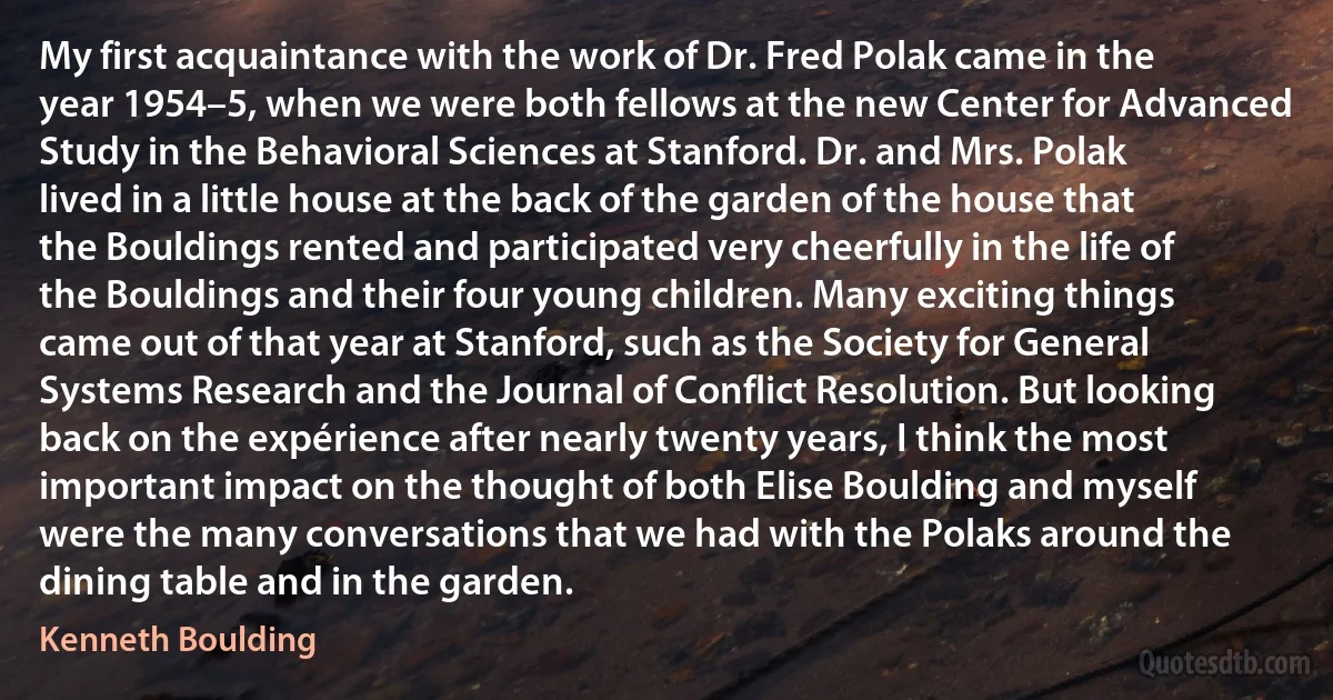 My first acquaintance with the work of Dr. Fred Polak came in the year 1954–5, when we were both fellows at the new Center for Advanced Study in the Behavioral Sciences at Stanford. Dr. and Mrs. Polak lived in a little house at the back of the garden of the house that the Bouldings rented and participated very cheerfully in the life of the Bouldings and their four young children. Many exciting things came out of that year at Stanford, such as the Society for General Systems Research and the Journal of Conflict Resolution. But looking back on the expérience after nearly twenty years, I think the most important impact on the thought of both Elise Boulding and myself were the many conversations that we had with the Polaks around the dining table and in the garden. (Kenneth Boulding)