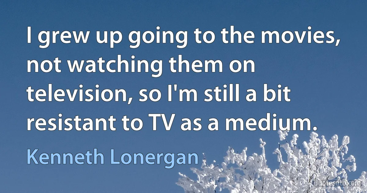 I grew up going to the movies, not watching them on television, so I'm still a bit resistant to TV as a medium. (Kenneth Lonergan)