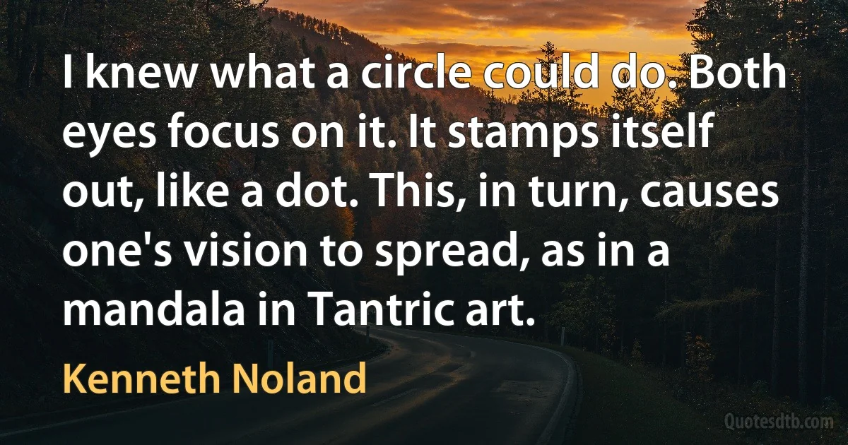 I knew what a circle could do. Both eyes focus on it. It stamps itself out, like a dot. This, in turn, causes one's vision to spread, as in a mandala in Tantric art. (Kenneth Noland)