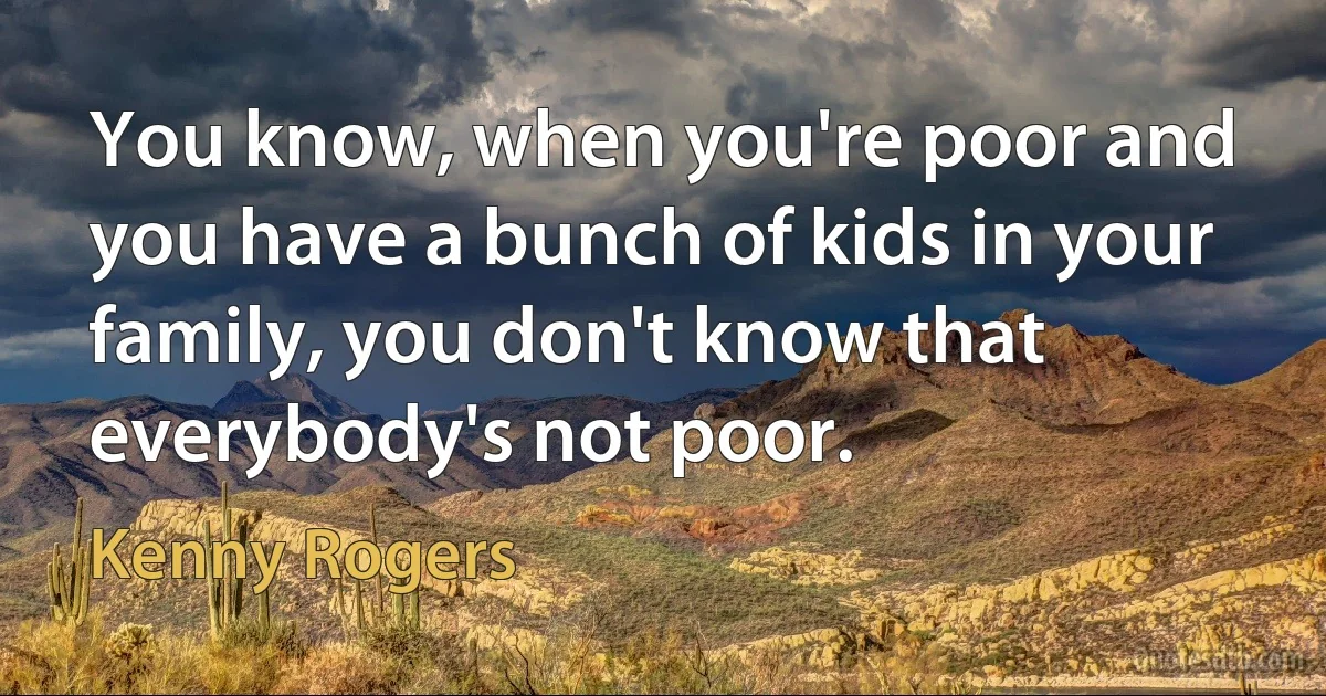 You know, when you're poor and you have a bunch of kids in your family, you don't know that everybody's not poor. (Kenny Rogers)