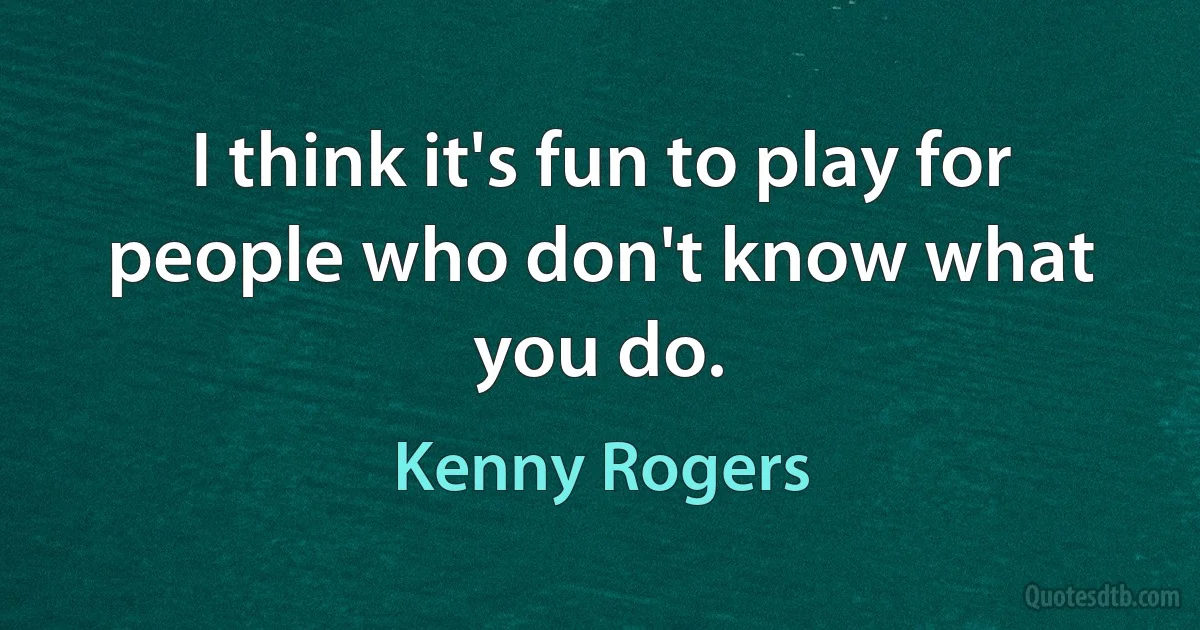 I think it's fun to play for people who don't know what you do. (Kenny Rogers)