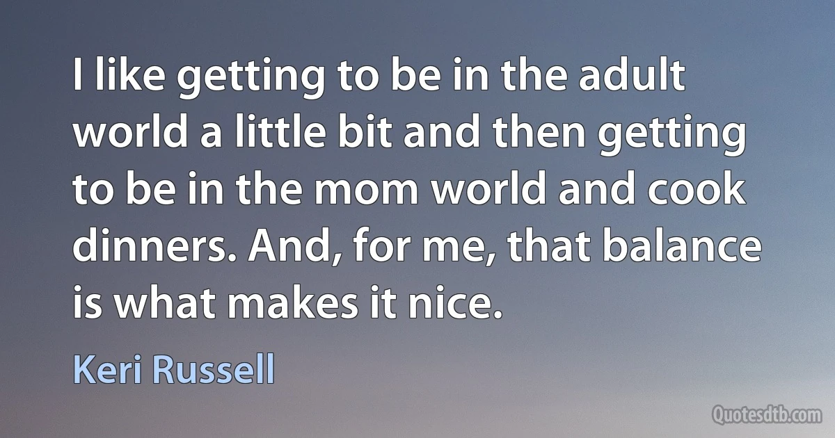 I like getting to be in the adult world a little bit and then getting to be in the mom world and cook dinners. And, for me, that balance is what makes it nice. (Keri Russell)