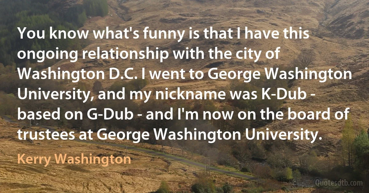 You know what's funny is that I have this ongoing relationship with the city of Washington D.C. I went to George Washington University, and my nickname was K-Dub - based on G-Dub - and I'm now on the board of trustees at George Washington University. (Kerry Washington)