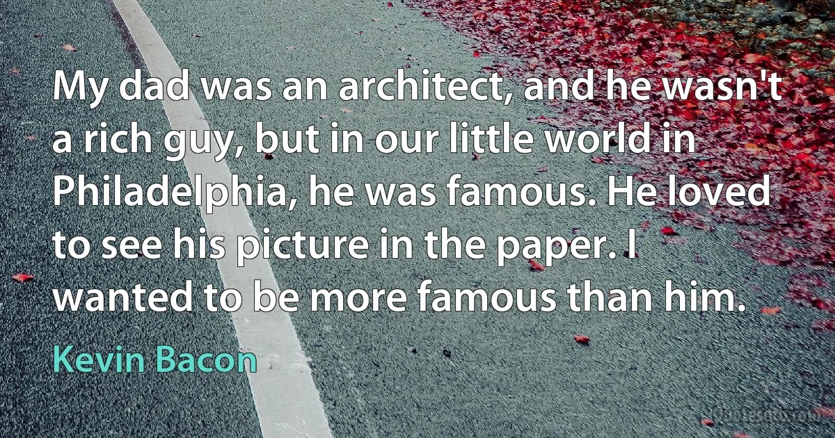 My dad was an architect, and he wasn't a rich guy, but in our little world in Philadelphia, he was famous. He loved to see his picture in the paper. I wanted to be more famous than him. (Kevin Bacon)