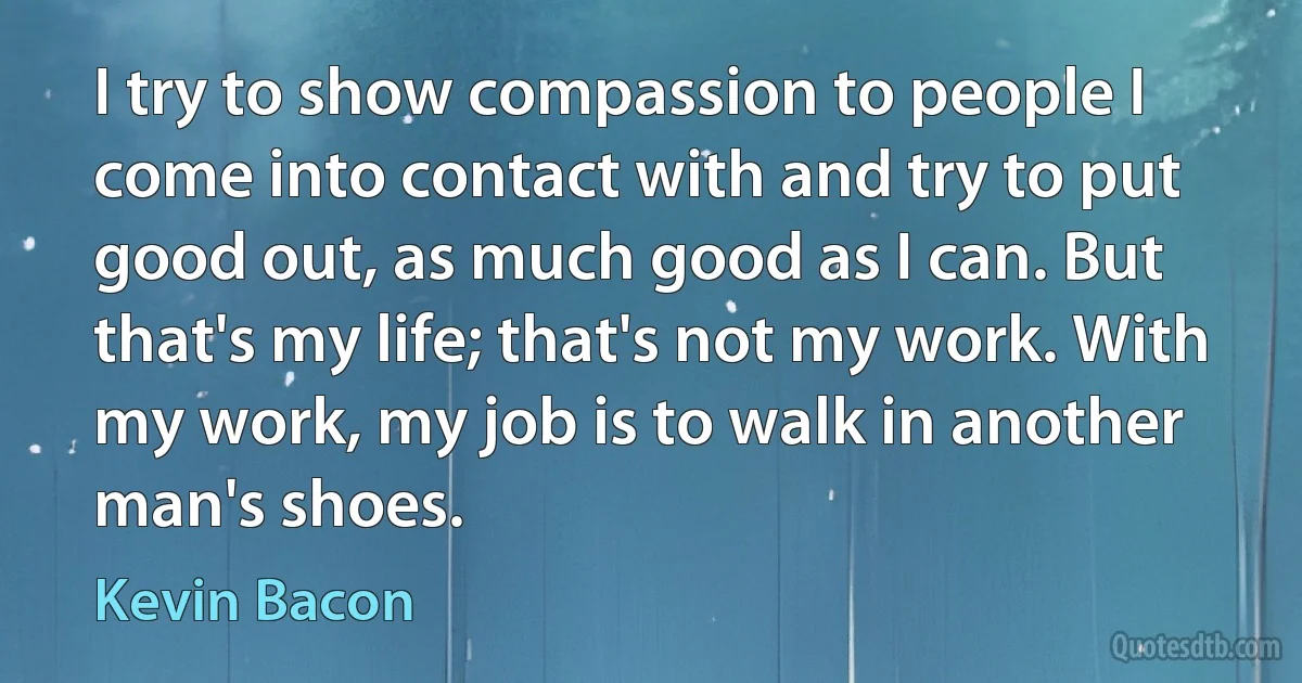 I try to show compassion to people I come into contact with and try to put good out, as much good as I can. But that's my life; that's not my work. With my work, my job is to walk in another man's shoes. (Kevin Bacon)