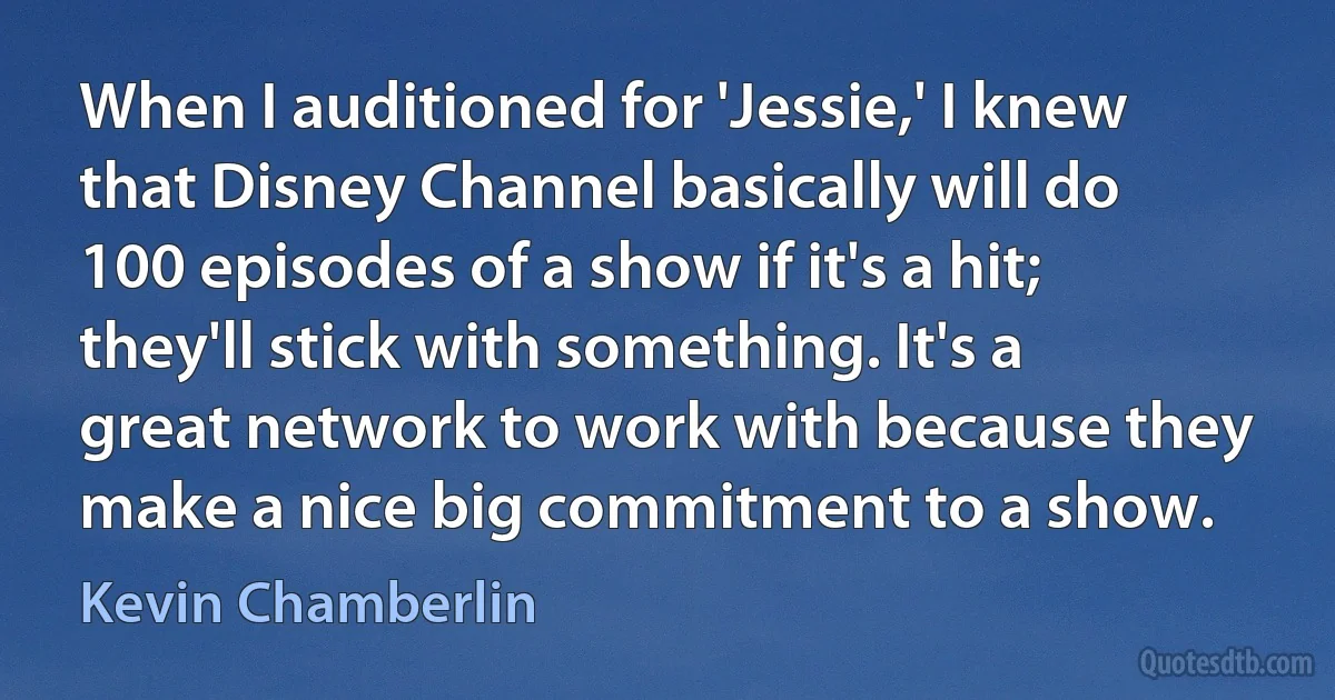 When I auditioned for 'Jessie,' I knew that Disney Channel basically will do 100 episodes of a show if it's a hit; they'll stick with something. It's a great network to work with because they make a nice big commitment to a show. (Kevin Chamberlin)