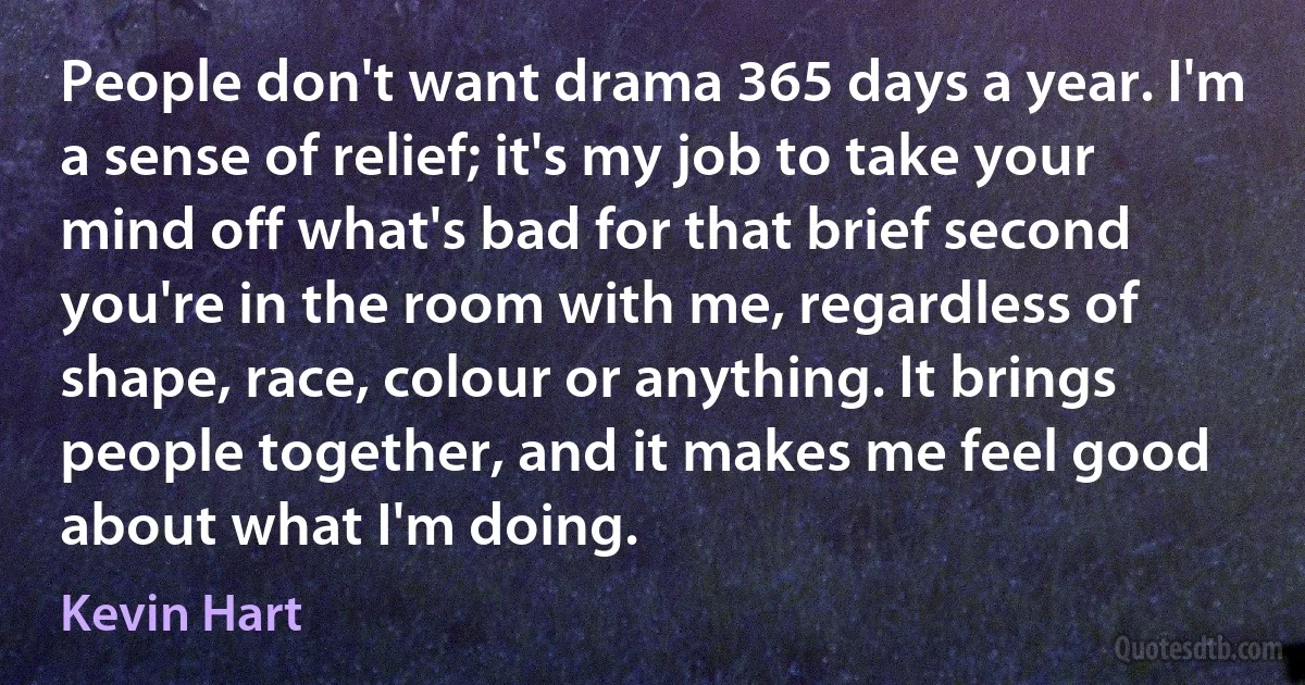 People don't want drama 365 days a year. I'm a sense of relief; it's my job to take your mind off what's bad for that brief second you're in the room with me, regardless of shape, race, colour or anything. It brings people together, and it makes me feel good about what I'm doing. (Kevin Hart)