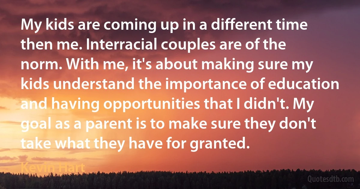 My kids are coming up in a different time then me. Interracial couples are of the norm. With me, it's about making sure my kids understand the importance of education and having opportunities that I didn't. My goal as a parent is to make sure they don't take what they have for granted. (Kevin Hart)