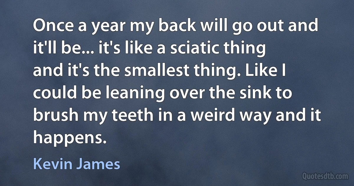 Once a year my back will go out and it'll be... it's like a sciatic thing and it's the smallest thing. Like I could be leaning over the sink to brush my teeth in a weird way and it happens. (Kevin James)