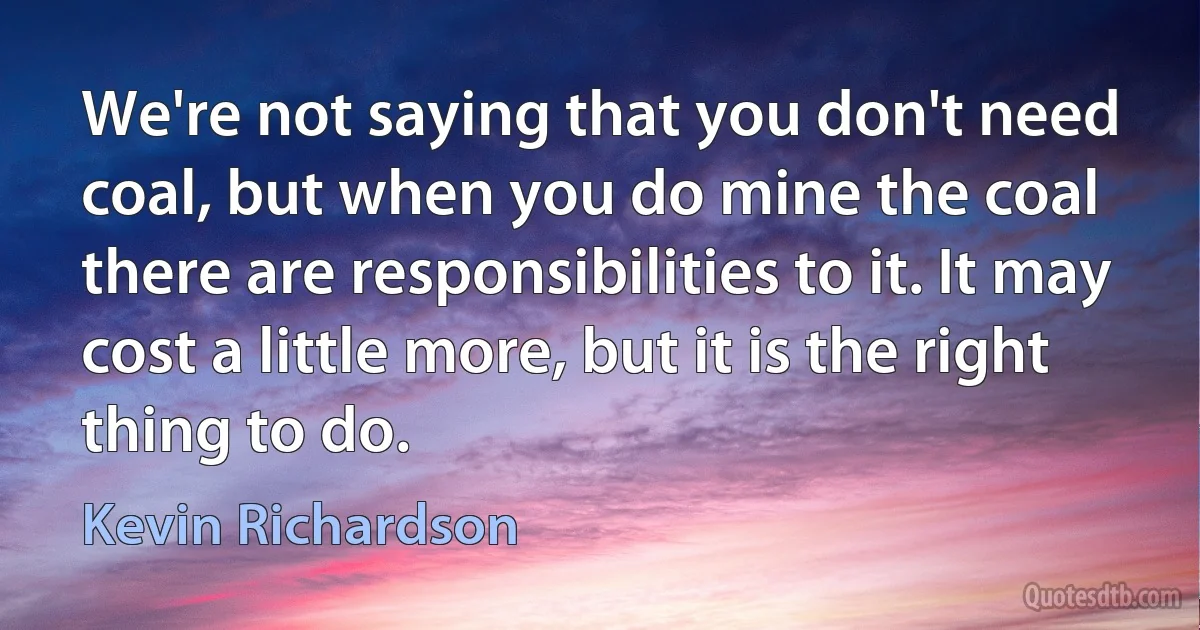 We're not saying that you don't need coal, but when you do mine the coal there are responsibilities to it. It may cost a little more, but it is the right thing to do. (Kevin Richardson)