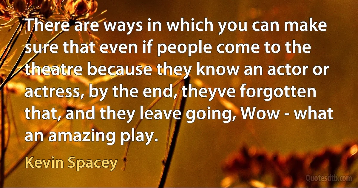 There are ways in which you can make sure that even if people come to the theatre because they know an actor or actress, by the end, theyve forgotten that, and they leave going, Wow - what an amazing play. (Kevin Spacey)