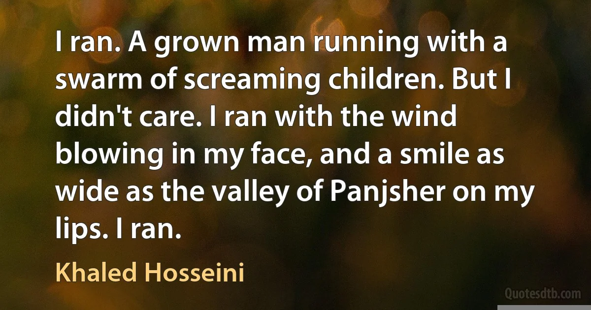 I ran. A grown man running with a swarm of screaming children. But I didn't care. I ran with the wind blowing in my face, and a smile as wide as the valley of Panjsher on my lips. I ran. (Khaled Hosseini)