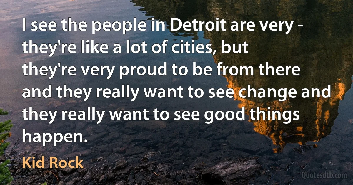 I see the people in Detroit are very - they're like a lot of cities, but they're very proud to be from there and they really want to see change and they really want to see good things happen. (Kid Rock)