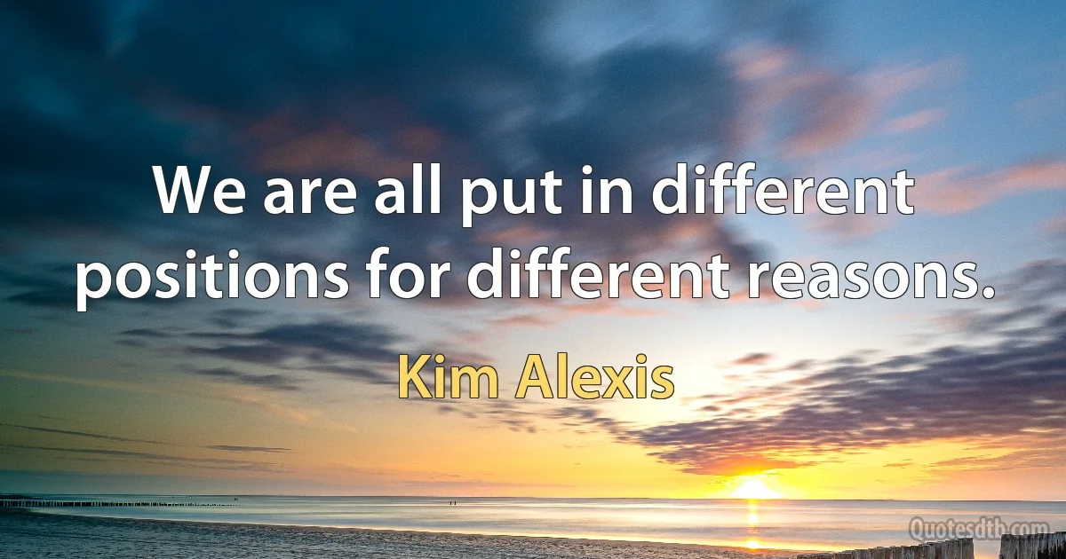 We are all put in different positions for different reasons. (Kim Alexis)