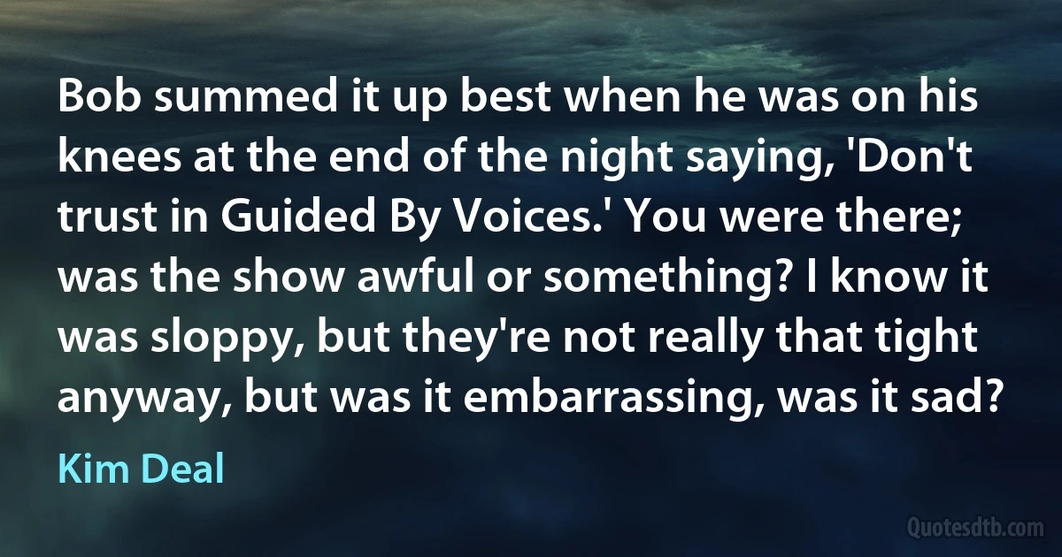 Bob summed it up best when he was on his knees at the end of the night saying, 'Don't trust in Guided By Voices.' You were there; was the show awful or something? I know it was sloppy, but they're not really that tight anyway, but was it embarrassing, was it sad? (Kim Deal)