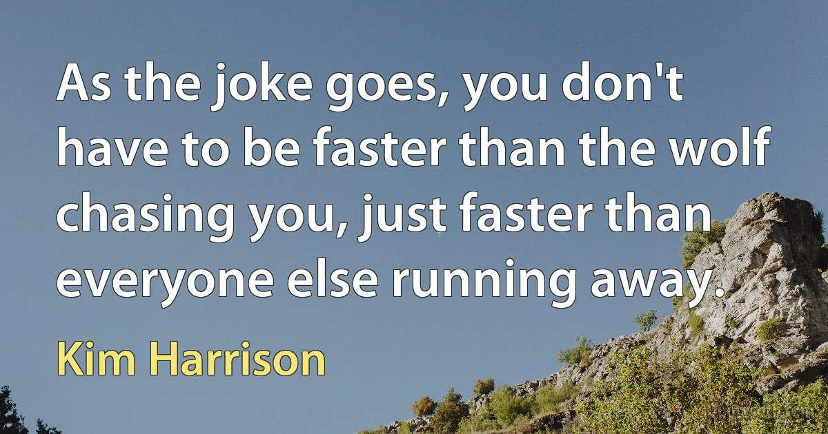 As the joke goes, you don't have to be faster than the wolf chasing you, just faster than everyone else running away. (Kim Harrison)