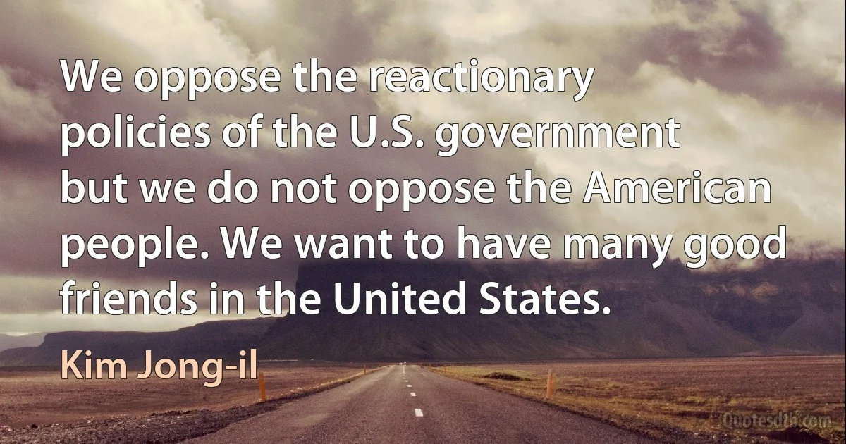 We oppose the reactionary policies of the U.S. government but we do not oppose the American people. We want to have many good friends in the United States. (Kim Jong-il)