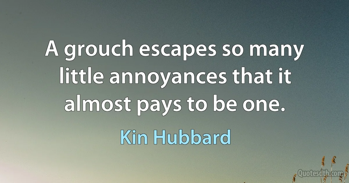 A grouch escapes so many little annoyances that it almost pays to be one. (Kin Hubbard)