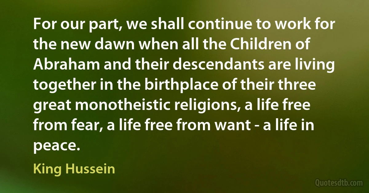 For our part, we shall continue to work for the new dawn when all the Children of Abraham and their descendants are living together in the birthplace of their three great monotheistic religions, a life free from fear, a life free from want - a life in peace. (King Hussein)