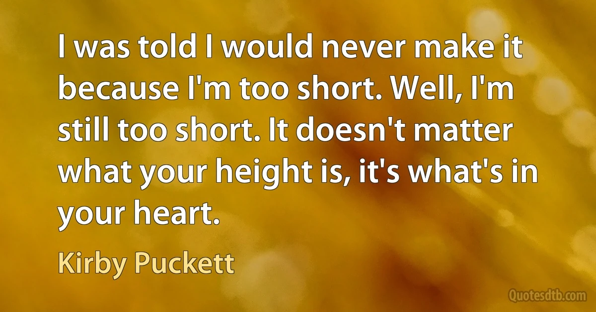 I was told I would never make it because I'm too short. Well, I'm still too short. It doesn't matter what your height is, it's what's in your heart. (Kirby Puckett)