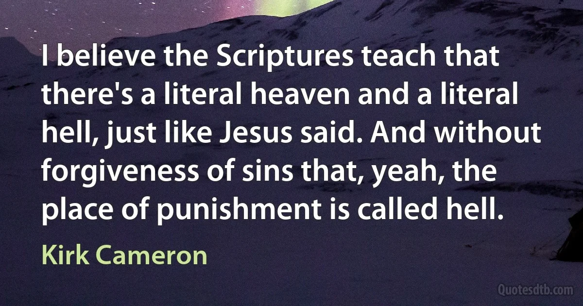 I believe the Scriptures teach that there's a literal heaven and a literal hell, just like Jesus said. And without forgiveness of sins that, yeah, the place of punishment is called hell. (Kirk Cameron)