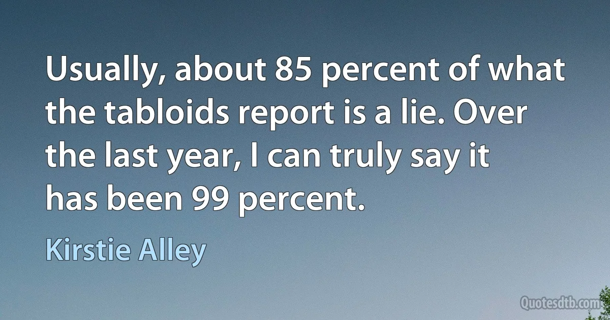 Usually, about 85 percent of what the tabloids report is a lie. Over the last year, I can truly say it has been 99 percent. (Kirstie Alley)