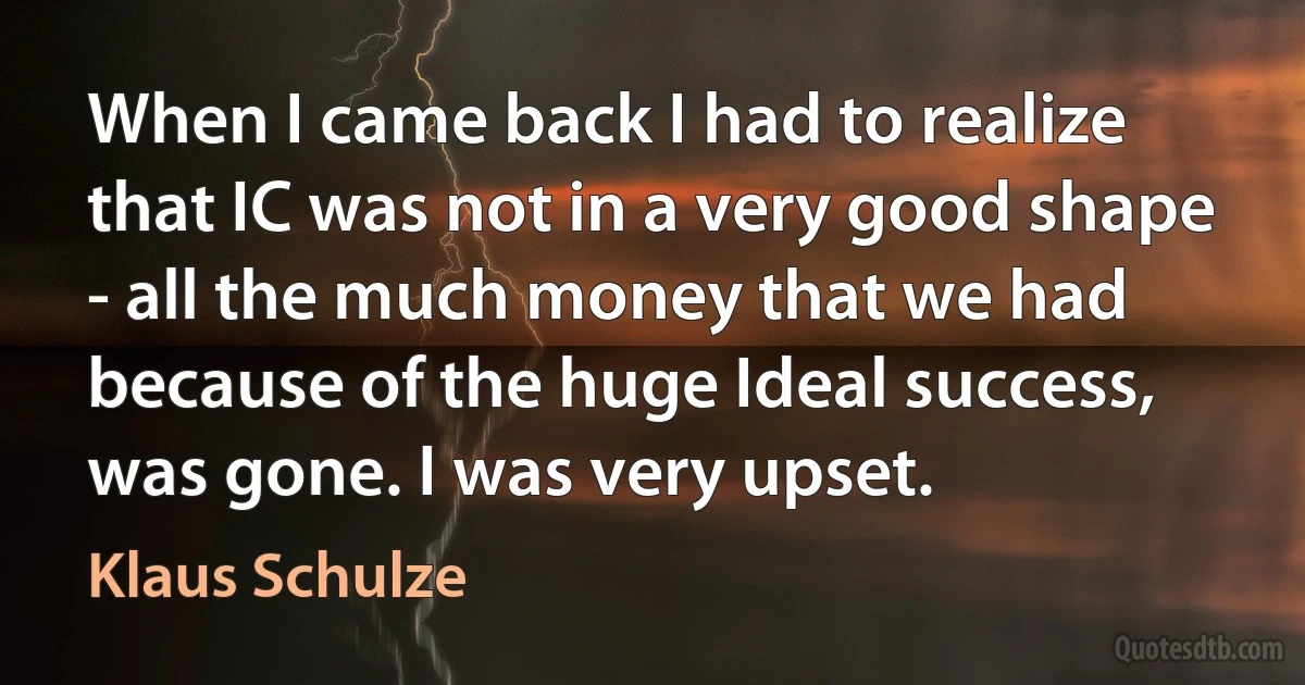 When I came back I had to realize that IC was not in a very good shape - all the much money that we had because of the huge Ideal success, was gone. I was very upset. (Klaus Schulze)