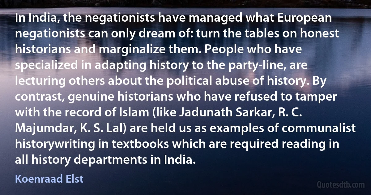 In India, the negationists have managed what European negationists can only dream of: turn the tables on honest historians and marginalize them. People who have specialized in adapting history to the party-line, are lecturing others about the political abuse of history. By contrast, genuine historians who have refused to tamper with the record of Islam (like Jadunath Sarkar, R. C. Majumdar, K. S. Lal) are held us as examples of communalist historywriting in textbooks which are required reading in all history departments in India. (Koenraad Elst)