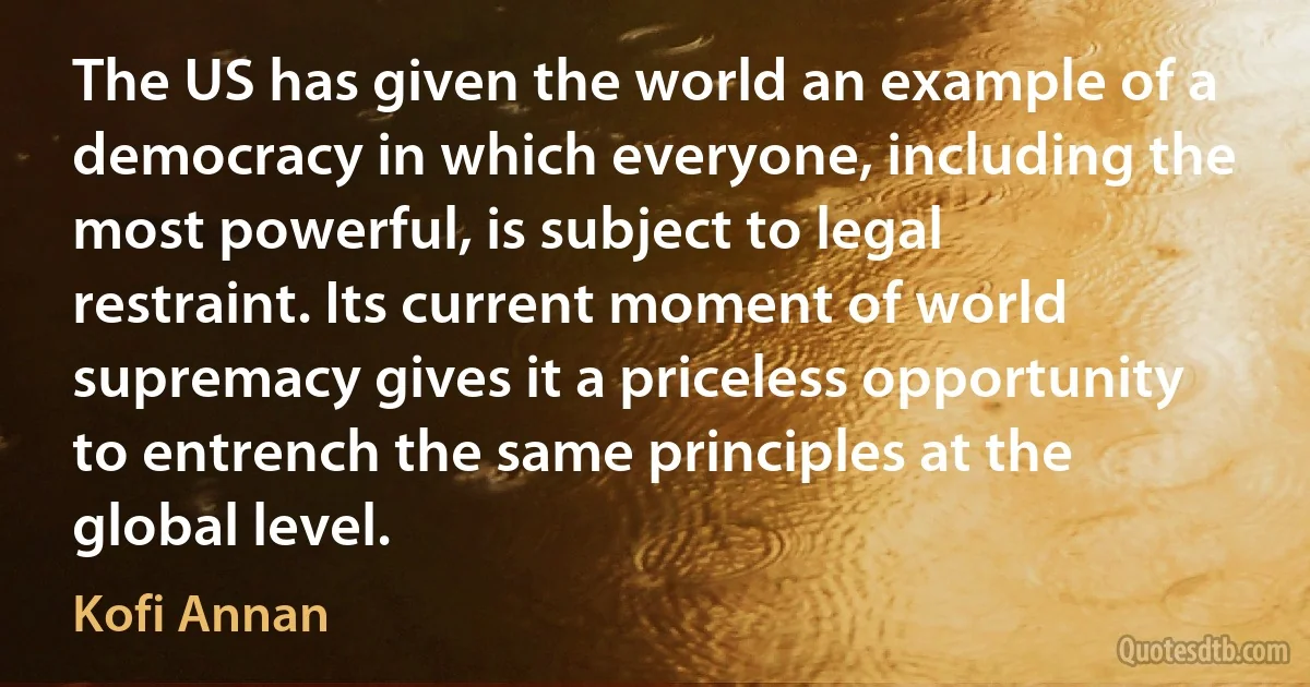 The US has given the world an example of a democracy in which everyone, including the most powerful, is subject to legal restraint. Its current moment of world supremacy gives it a priceless opportunity to entrench the same principles at the global level. (Kofi Annan)