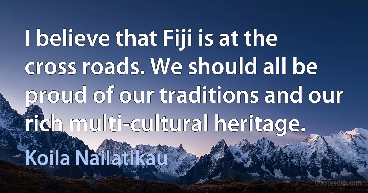 I believe that Fiji is at the cross roads. We should all be proud of our traditions and our rich multi-cultural heritage. (Koila Nailatikau)