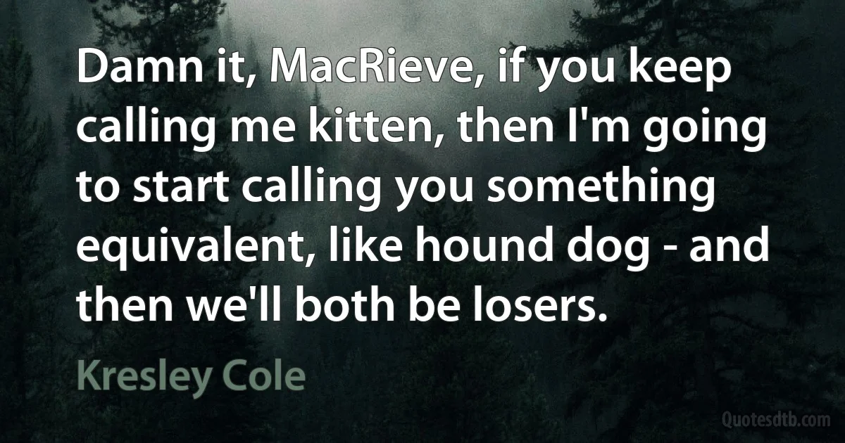 Damn it, MacRieve, if you keep calling me kitten, then I'm going to start calling you something equivalent, like hound dog - and then we'll both be losers. (Kresley Cole)